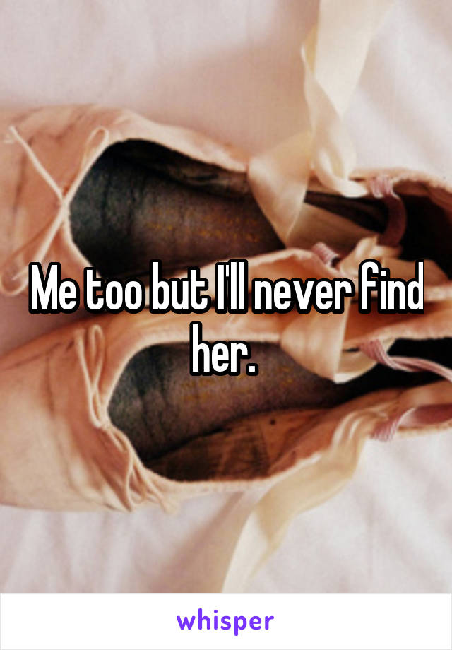 Me too but I'll never find her. 