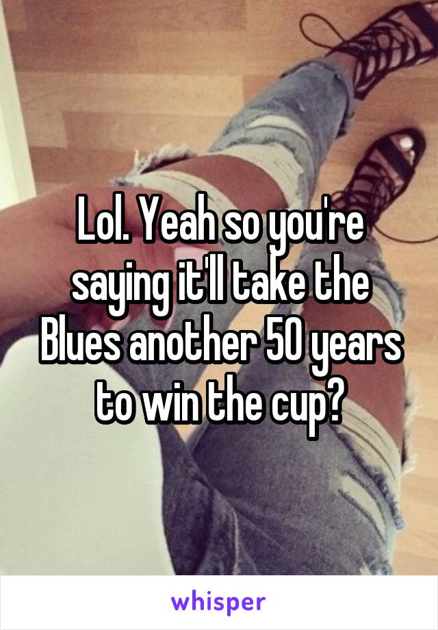 Lol. Yeah so you're saying it'll take the Blues another 50 years to win the cup?