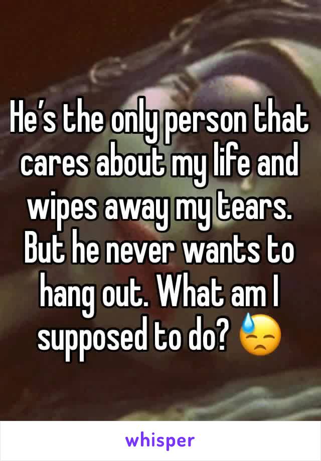 He’s the only person that cares about my life and wipes away my tears. But he never wants to hang out. What am I supposed to do? 😓