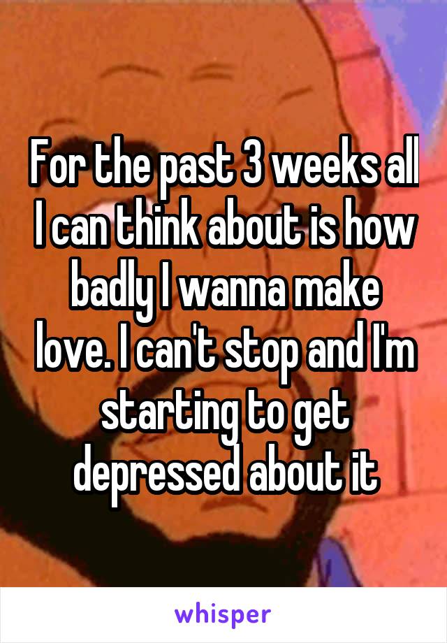 For the past 3 weeks all I can think about is how badly I wanna make love. I can't stop and I'm starting to get depressed about it