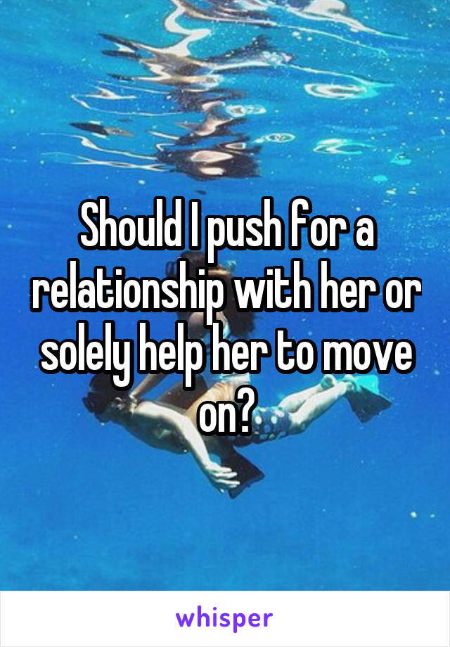 Should I push for a relationship with her or solely help her to move on?