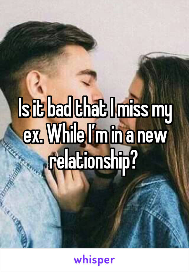 Is it bad that I miss my ex. While I’m in a new relationship? 