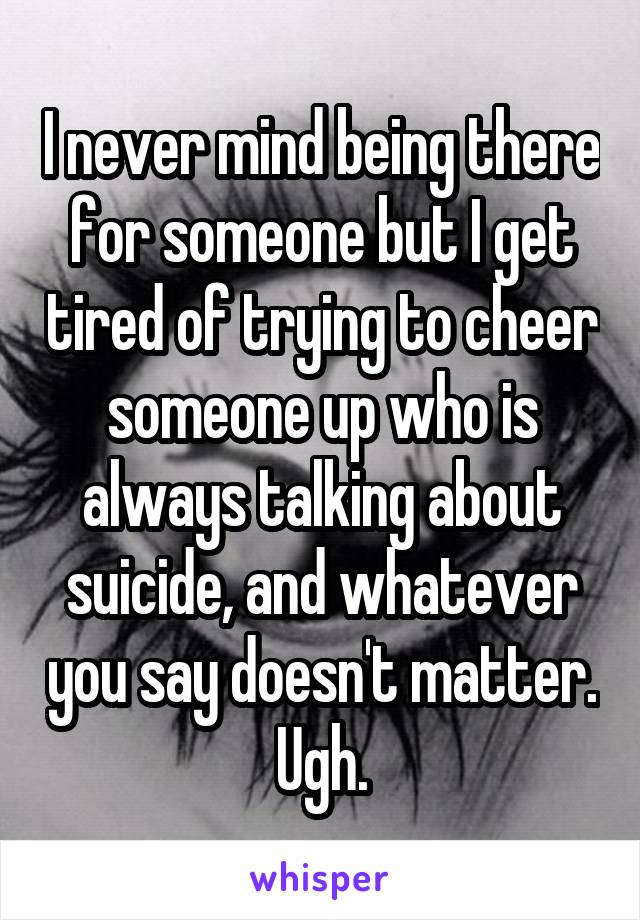 I never mind being there for someone but I get tired of trying to cheer someone up who is always talking about suicide, and whatever you say doesn't matter. Ugh.