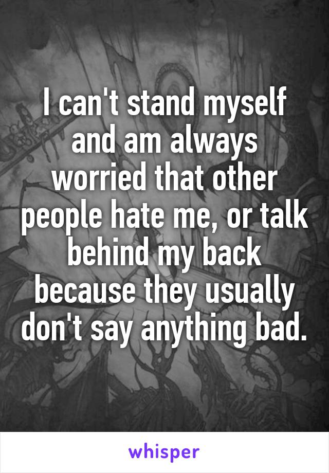 I can't stand myself and am always worried that other people hate me, or talk behind my back because they usually don't say anything bad. 