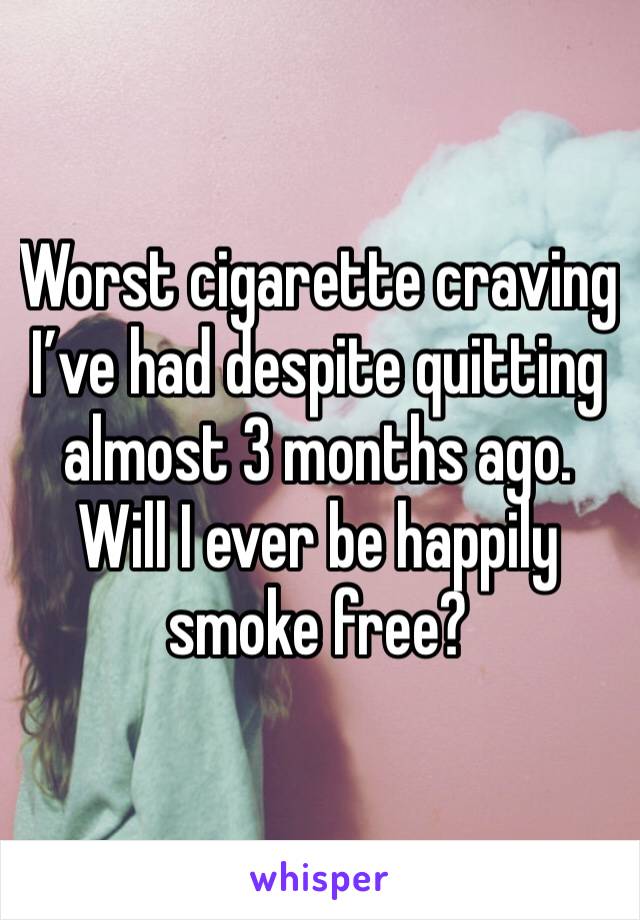 Worst cigarette craving I’ve had despite quitting almost 3 months ago. Will I ever be happily smoke free?