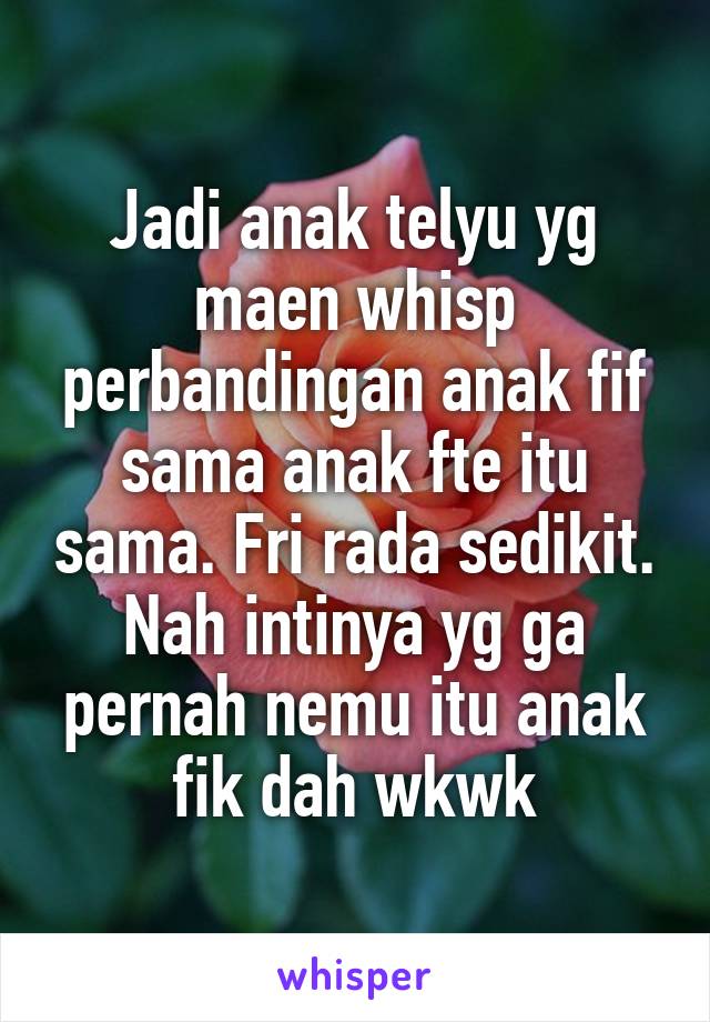 Jadi anak telyu yg maen whisp perbandingan anak fif sama anak fte itu sama. Fri rada sedikit. Nah intinya yg ga pernah nemu itu anak fik dah wkwk