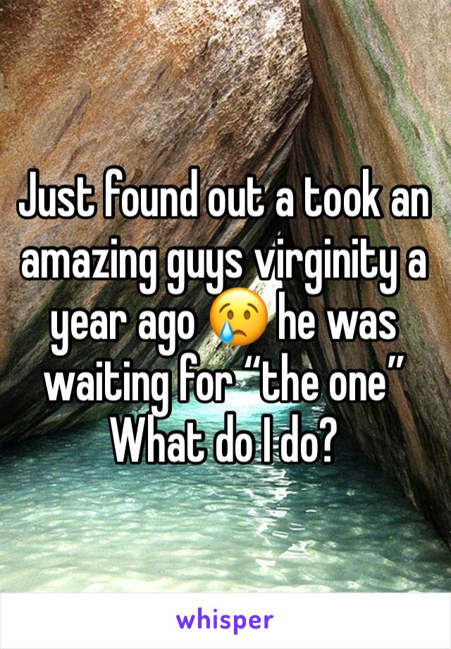 Just found out a took an amazing guys virginity a year ago 😢 he was waiting for “the one” 
What do I do? 