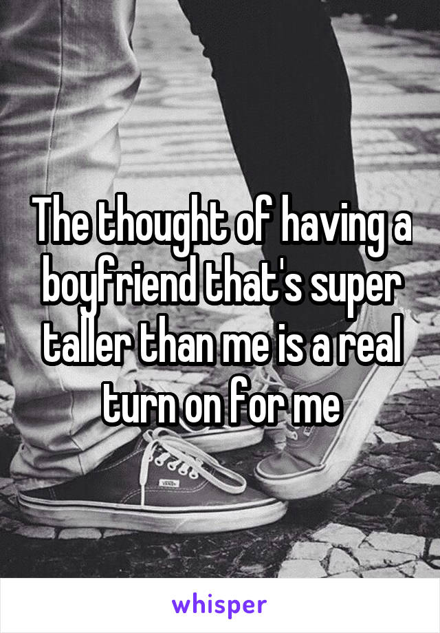 The thought of having a boyfriend that's super taller than me is a real turn on for me