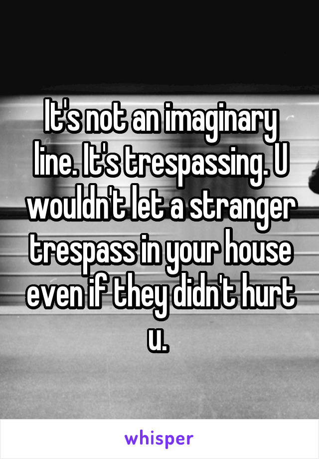 It's not an imaginary line. It's trespassing. U wouldn't let a stranger trespass in your house even if they didn't hurt u. 