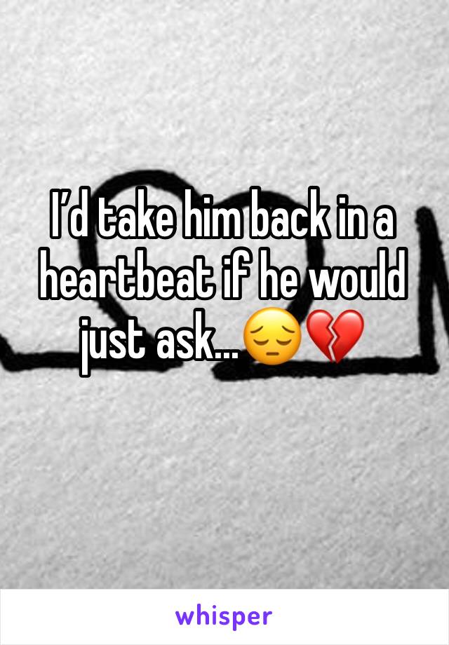 I’d take him back in a heartbeat if he would just ask...😔💔