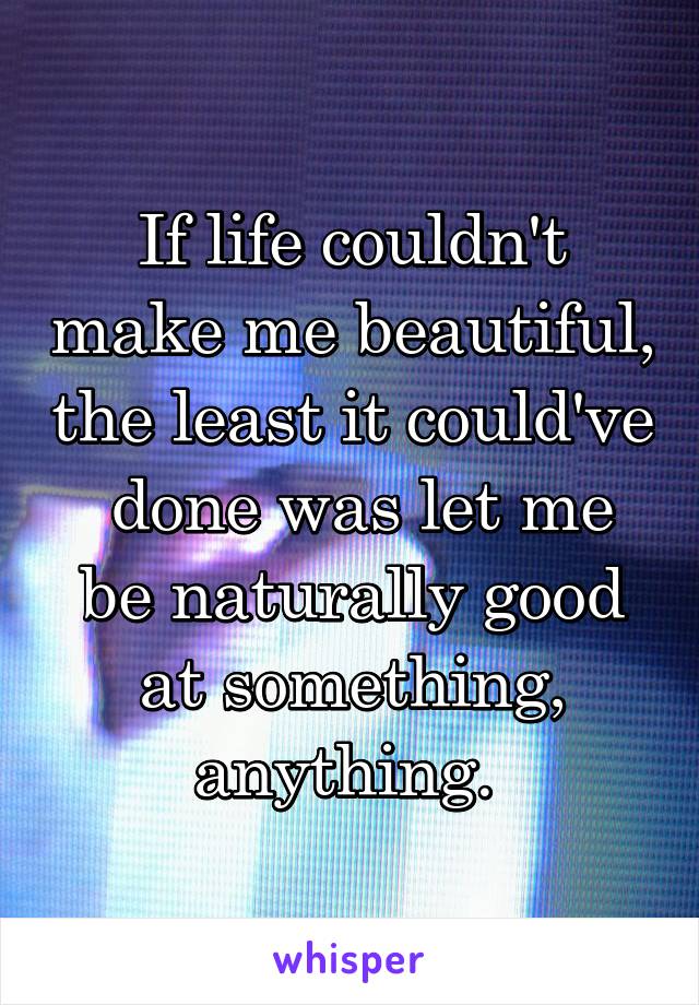 If life couldn't make me beautiful, the least it could've  done was let me be naturally good at something, anything. 