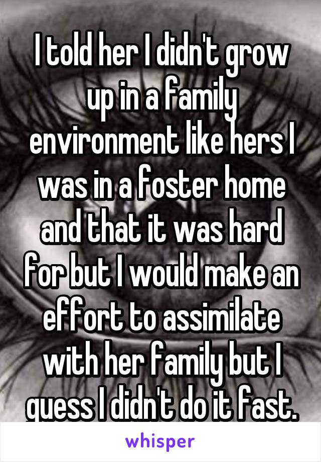 I told her I didn't grow up in a family environment like hers I was in a foster home and that it was hard for but I would make an effort to assimilate with her family but I guess I didn't do it fast.