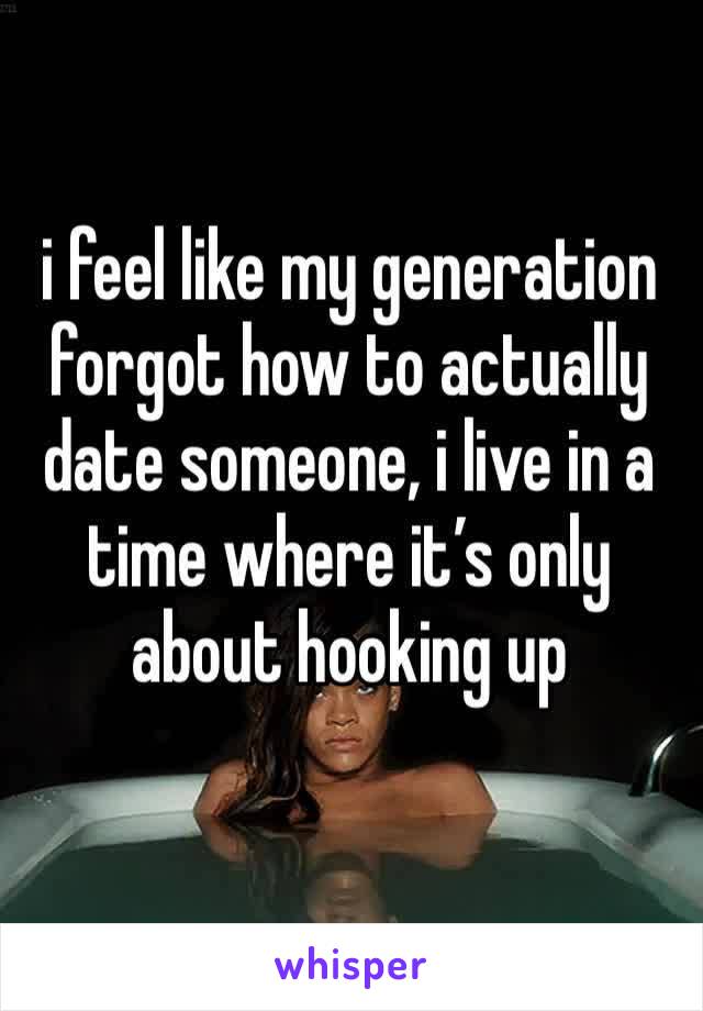 i feel like my generation forgot how to actually date someone, i live in a time where it’s only about hooking up