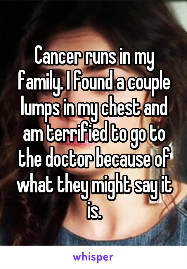 Cancer runs in my family. I found a couple lumps in my chest and am terrified to go to the doctor because of what they might say it is.