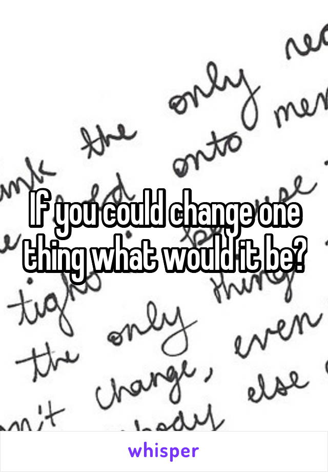 If you could change one thing what would it be?