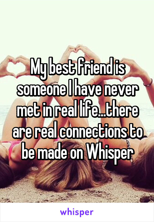 My best friend is someone I have never met in real life...there are real connections to be made on Whisper