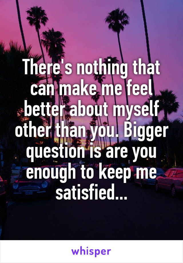 There's nothing that can make me feel better about myself other than you. Bigger question is are you enough to keep me satisfied...