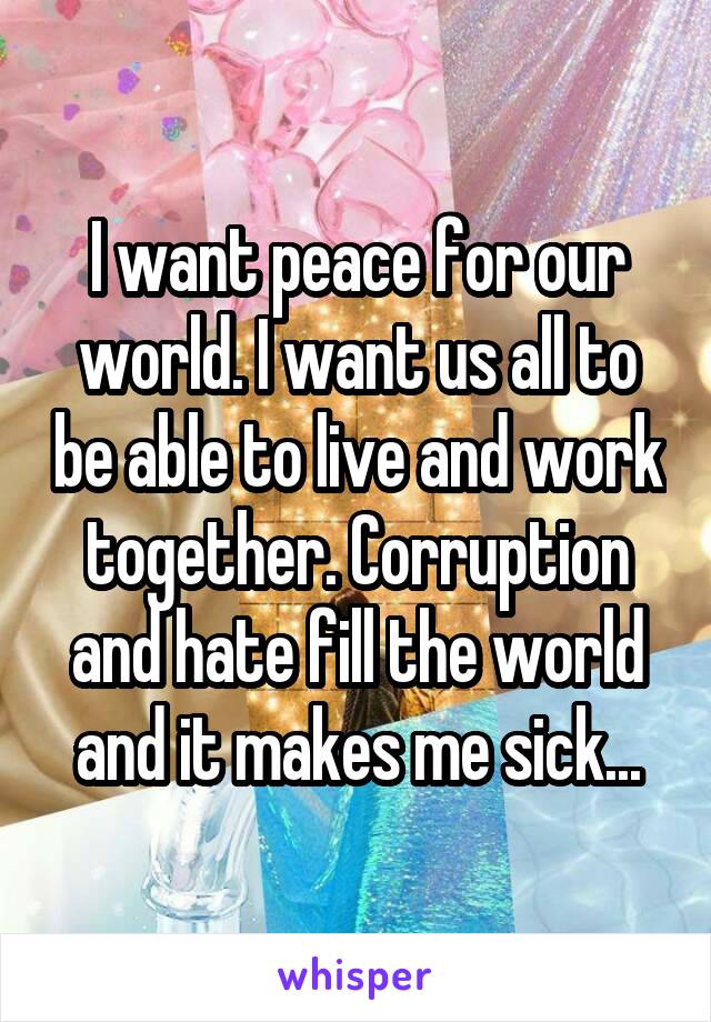 I want peace for our world. I want us all to be able to live and work together. Corruption and hate fill the world and it makes me sick...