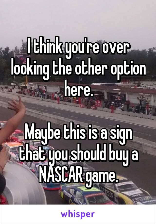 I think you're over looking the other option here.

Maybe this is a sign that you should buy a NASCAR game.