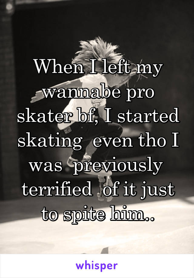 When I left my wannabe pro skater bf, I started skating  even tho I was  previously  terrified  of it just to spite him..