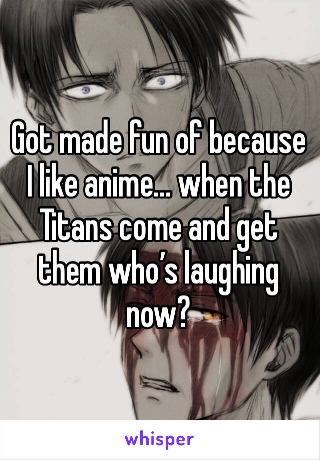 Got made fun of because I like anime... when the Titans come and get them who’s laughing now?