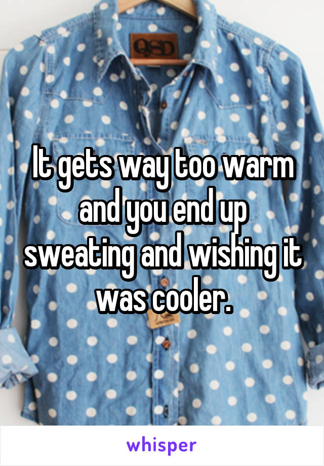 It gets way too warm and you end up sweating and wishing it was cooler.