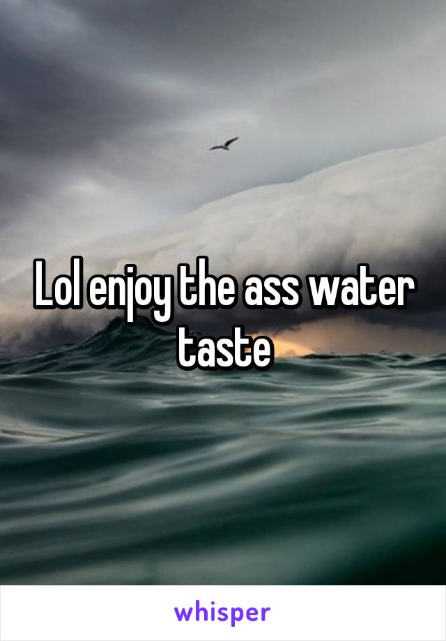 Lol enjoy the ass water taste