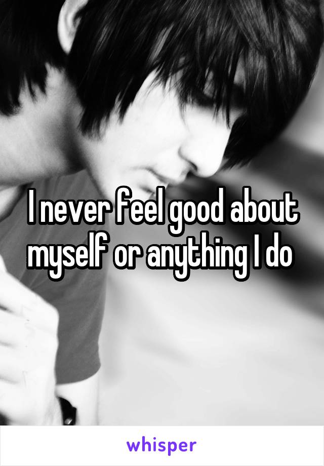 I never feel good about myself or anything I do 