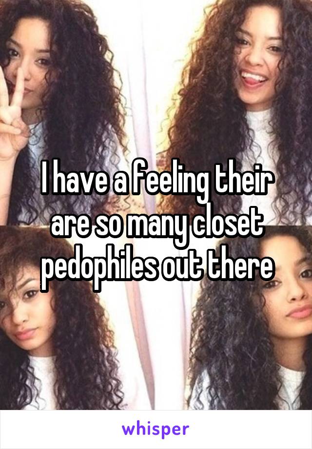 I have a feeling their are so many closet pedophiles out there