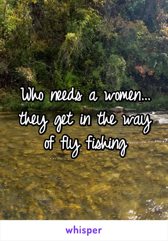 Who needs a women... they get in the way of fly fishing