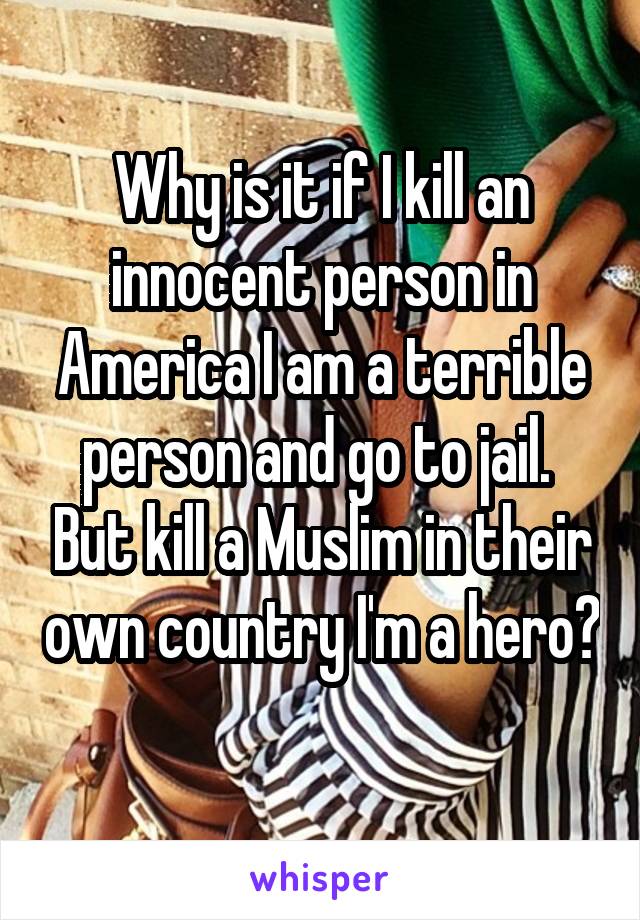 Why is it if I kill an innocent person in America I am a terrible person and go to jail.  But kill a Muslim in their own country I'm a hero? 