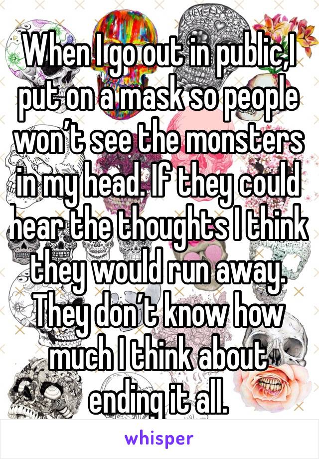 When I go out in public,I put on a mask so people won’t see the monsters in my head. If they could hear the thoughts I think  they would run away. They don’t know how much I think about ending it all.