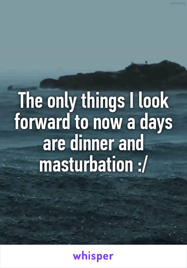 The only things I look forward to now a days are dinner and masturbation :/