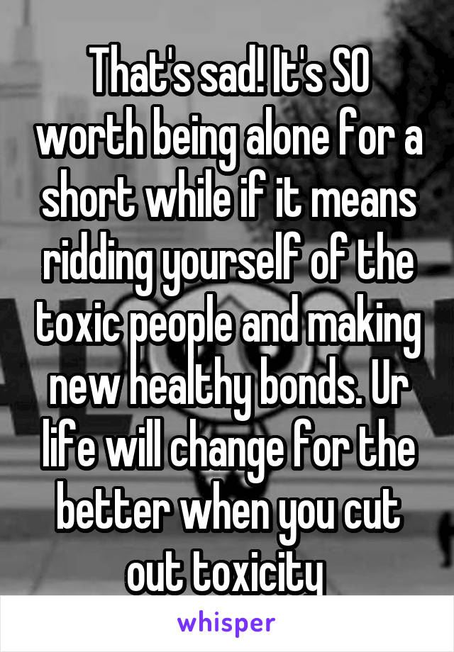 That's sad! It's SO worth being alone for a short while if it means ridding yourself of the toxic people and making new healthy bonds. Ur life will change for the better when you cut out toxicity 
