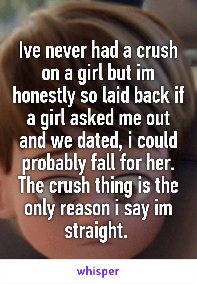 Ive never had a crush on a girl but im honestly so laid back if a girl asked me out and we dated, i could probably fall for her. The crush thing is the only reason i say im straight. 