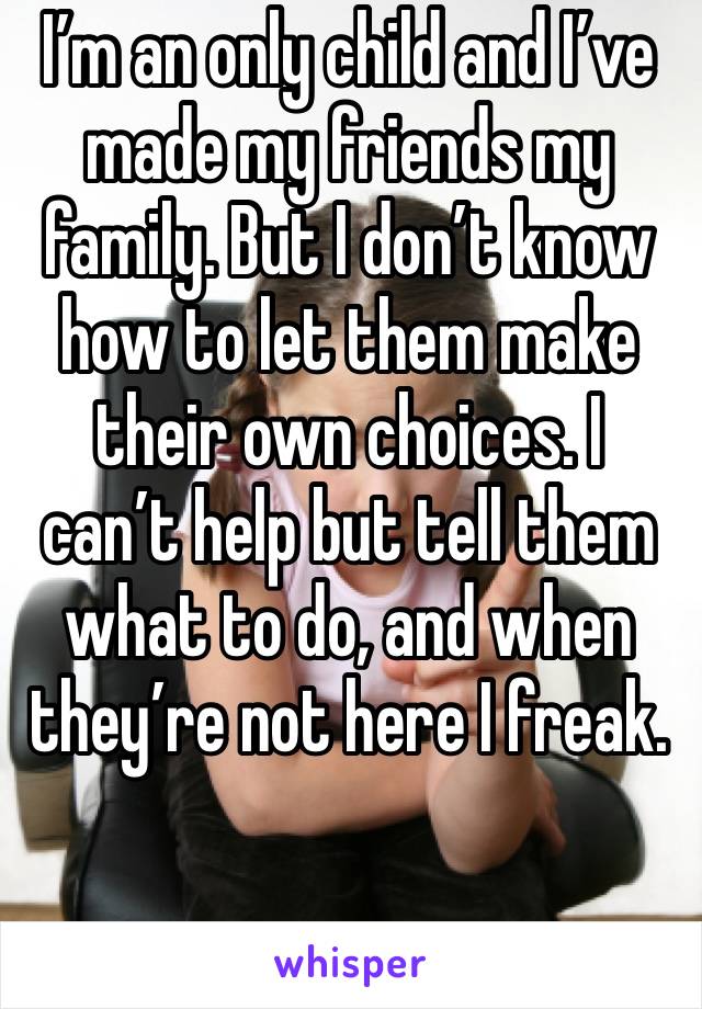 I’m an only child and I’ve made my friends my family. But I don’t know how to let them make their own choices. I can’t help but tell them what to do, and when they’re not here I freak.