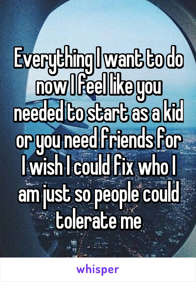 Everything I want to do now I feel like you needed to start as a kid or you need friends for
I wish I could fix who I am just so people could tolerate me