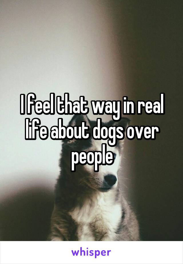 I feel that way in real life about dogs over people