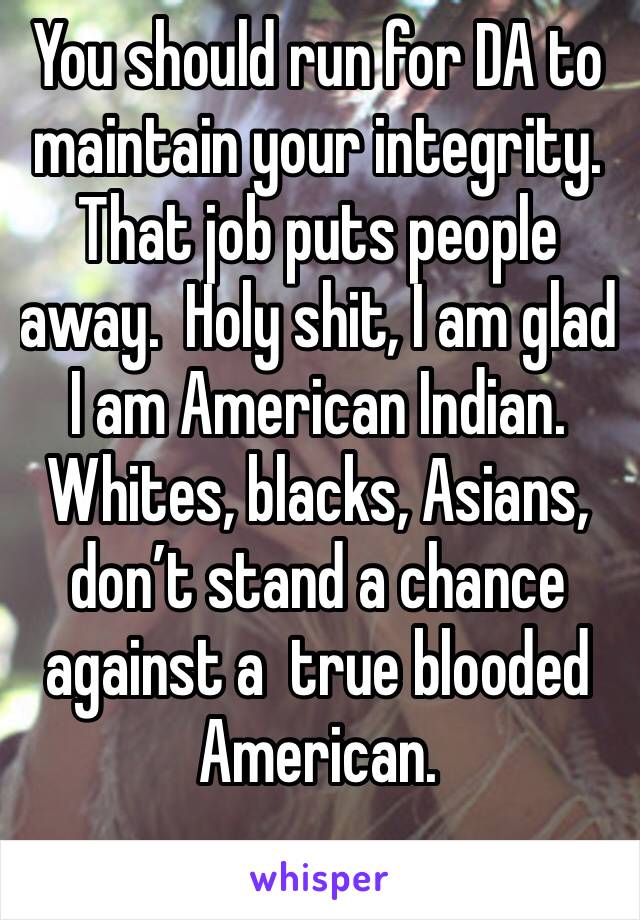 You should run for DA to maintain your integrity. That job puts people away.  Holy shit, I am glad I am American Indian. Whites, blacks, Asians, don’t stand a chance against a  true blooded American. 