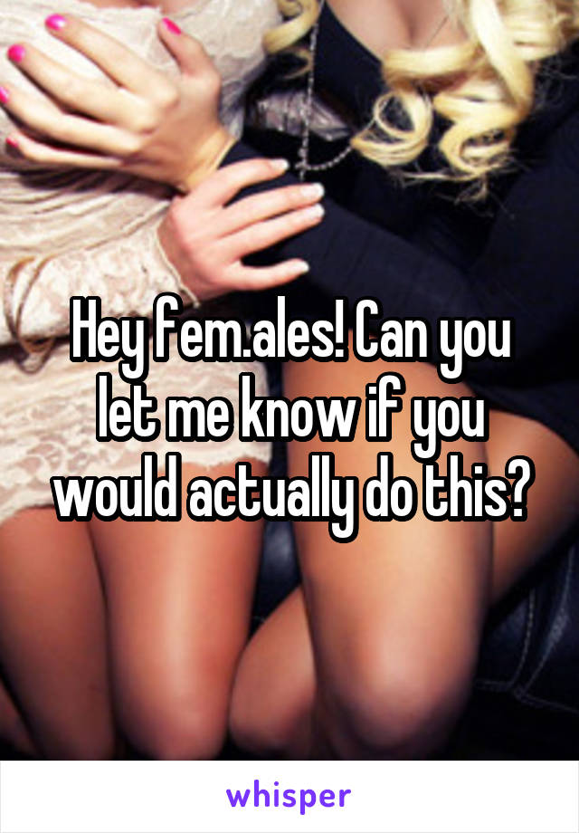 Hey fem.ales! Can you let me know if you would actually do this?