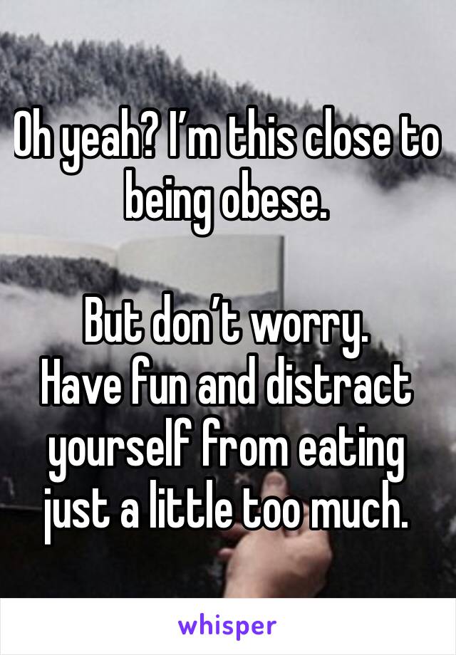 Oh yeah? I’m this close to being obese.

But don’t worry. 
Have fun and distract yourself from eating just a little too much.