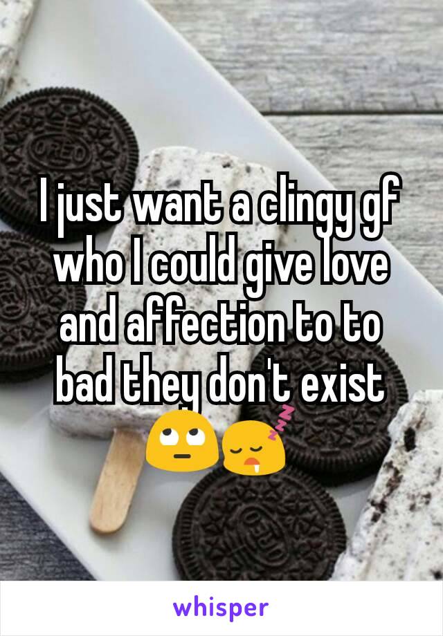 I just want a clingy gf who I could give love and affection to to bad they don't exist 🙄😴