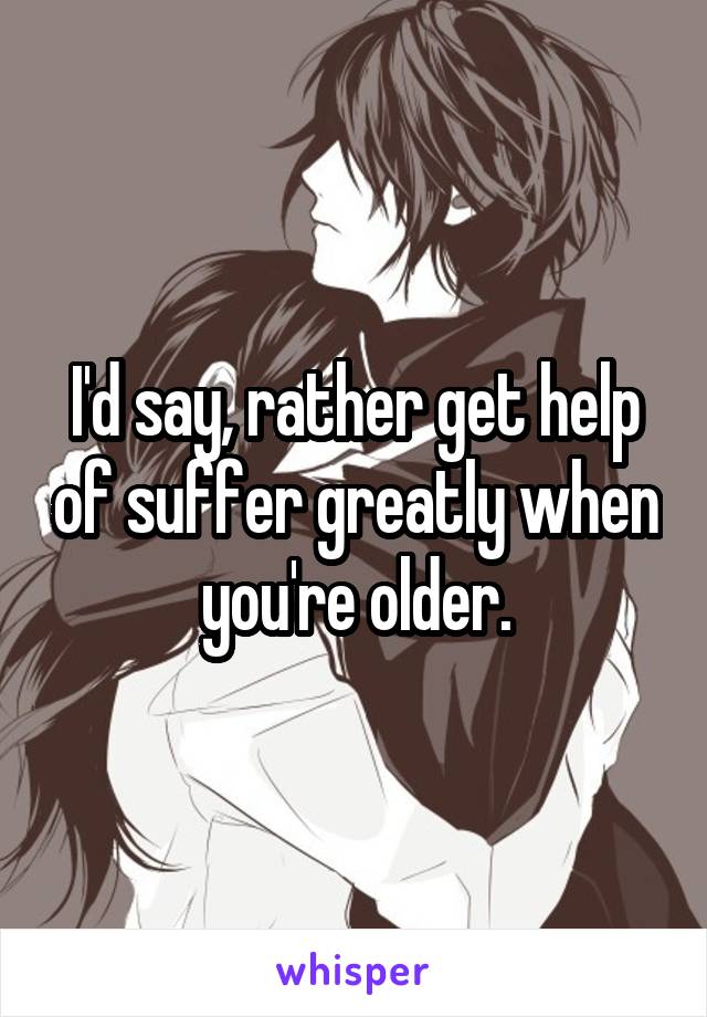 I'd say, rather get help of suffer greatly when you're older.