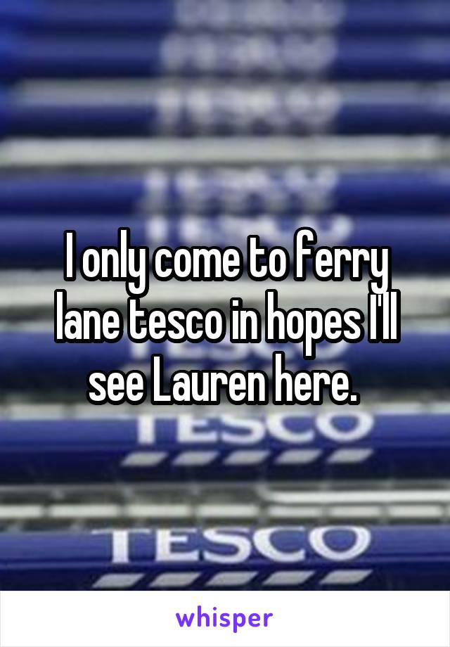 I only come to ferry lane tesco in hopes I'll see Lauren here. 