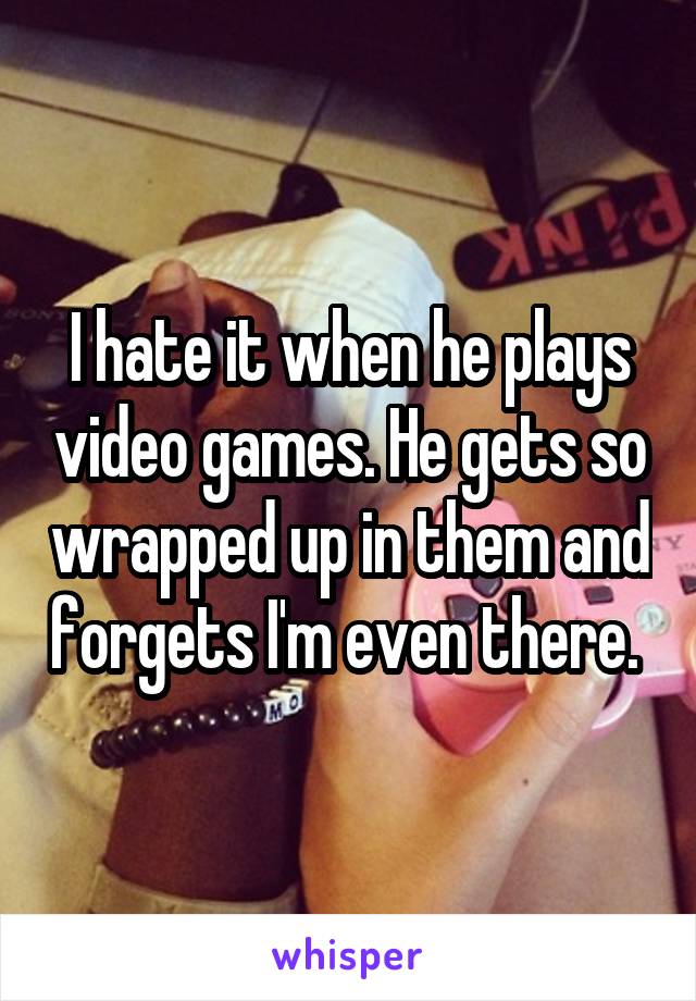 I hate it when he plays video games. He gets so wrapped up in them and forgets I'm even there. 