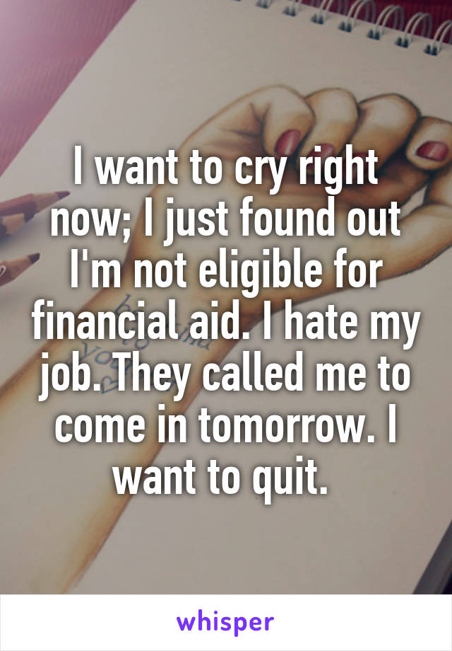 I want to cry right now; I just found out I'm not eligible for financial aid. I hate my job. They called me to come in tomorrow. I want to quit. 