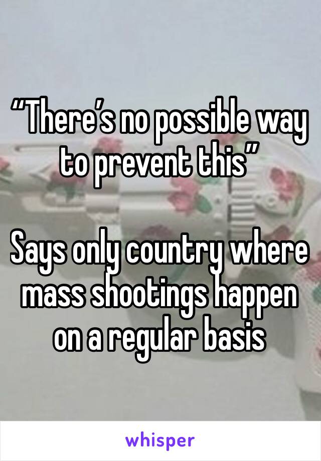 “There’s no possible way to prevent this”

Says only country where mass shootings happen on a regular basis