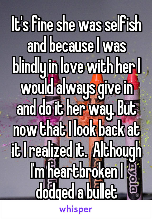 It's fine she was selfish and because I was blindly in love with her I would always give in and do it her way. But now that I look back at it I realized it.  Although I'm heartbroken I dodged a bullet