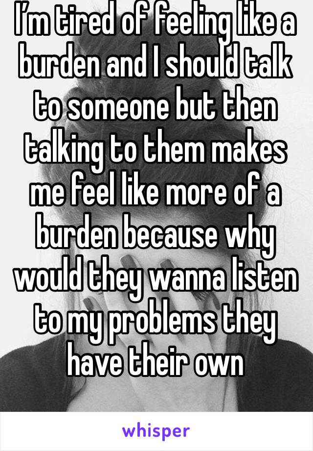 I’m tired of feeling like a burden and I should talk to someone but then talking to them makes me feel like more of a burden because why would they wanna listen to my problems they have their own