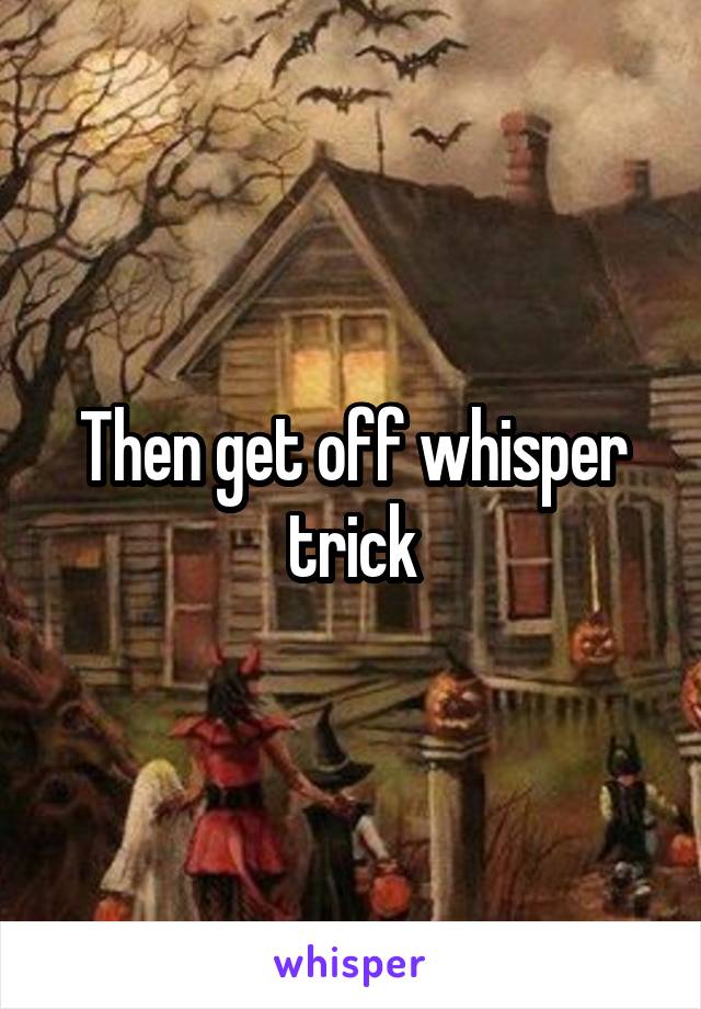 Then get off whisper trick